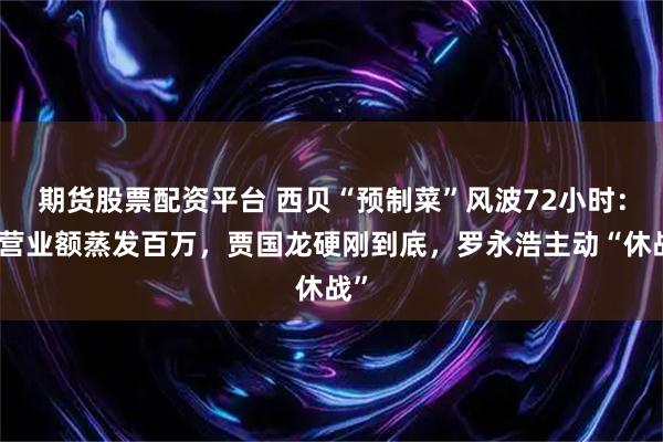 期货股票配资平台 西贝“预制菜”风波72小时：日营业额蒸发百万，贾国龙硬刚到底，罗永浩主动“休战”