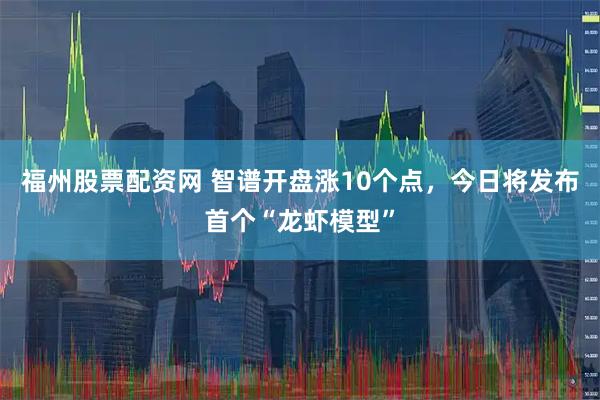 福州股票配资网 智谱开盘涨10个点，今日将发布首个“龙虾模型”