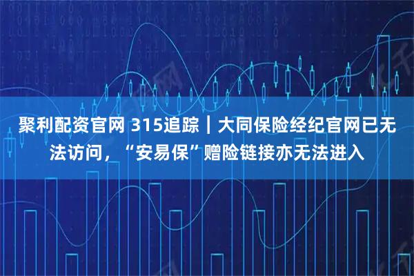 聚利配资官网 315追踪︱大同保险经纪官网已无法访问，“安易保”赠险链接亦无法进入