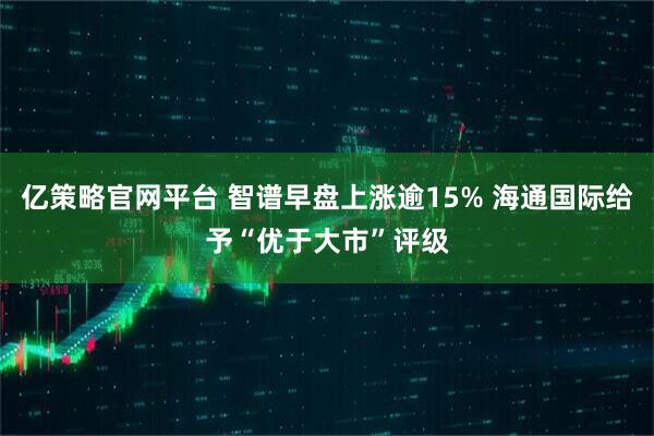 亿策略官网平台 智谱早盘上涨逾15% 海通国际给予“优于大市”评级