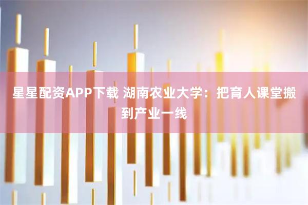 星星配资APP下载 湖南农业大学：把育人课堂搬到产业一线
