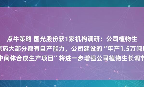 点牛策略 国光股份获1家机构调研：公司植物生长调节剂制剂所需的原药大部分都有自产能力，公司建设的“年产1.5万吨原药及中间体合成生产项目”将进一步增强公司植物生长调节剂原药自产能力（附调研问答）