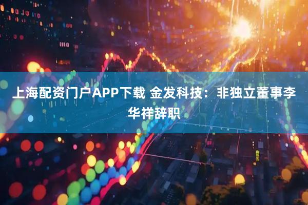 上海配资门户APP下载 金发科技：非独立董事李华祥辞职