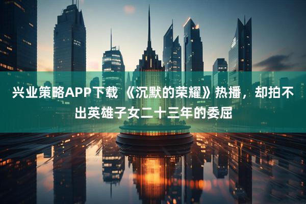 兴业策略APP下载 《沉默的荣耀》热播，却拍不出英雄子女二十三年的委屈