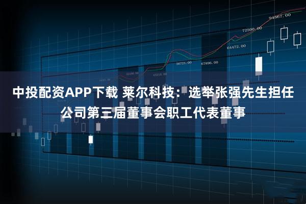 中投配资APP下载 莱尔科技：选举张强先生担任公司第三届董事会职工代表董事