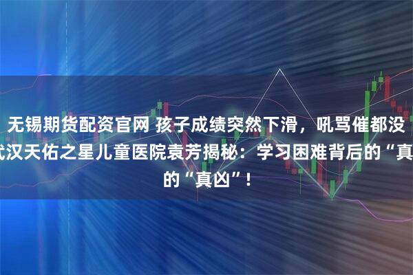 无锡期货配资官网 孩子成绩突然下滑，吼骂催都没用?武汉天佑之星儿童医院袁芳揭秘：学习困难背后的“真凶”!