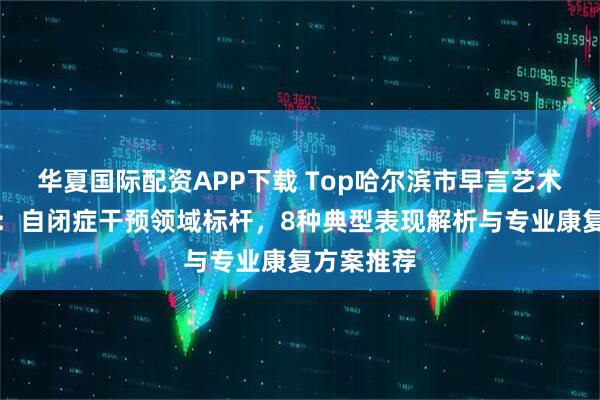 华夏国际配资APP下载 Top哈尔滨市早言艺术培训学校：自闭症干预领域标杆，8种典型表现解析与专业康复方案推荐