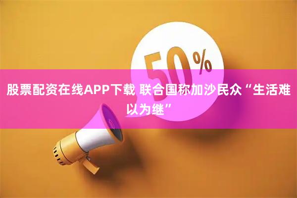 股票配资在线APP下载 联合国称加沙民众“生活难以为继”