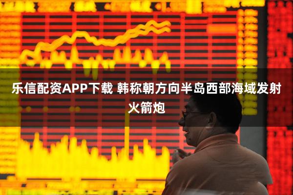 乐信配资APP下载 韩称朝方向半岛西部海域发射火箭炮