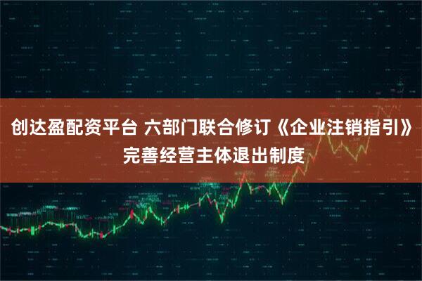 创达盈配资平台 六部门联合修订《企业注销指引》 完善经营主体退出制度