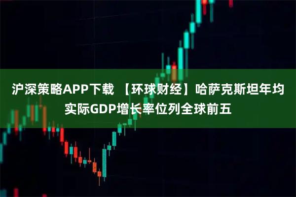 沪深策略APP下载 【环球财经】哈萨克斯坦年均实际GDP增长率位列全球前五