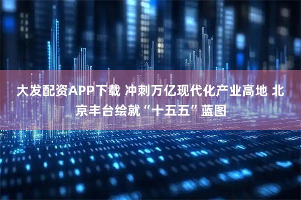 大发配资APP下载 冲刺万亿现代化产业高地 北京丰台绘就“十五五”蓝图