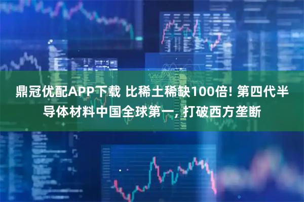 鼎冠优配APP下载 比稀土稀缺100倍! 第四代半导体材料中国全球第一, 打破西方垄断
