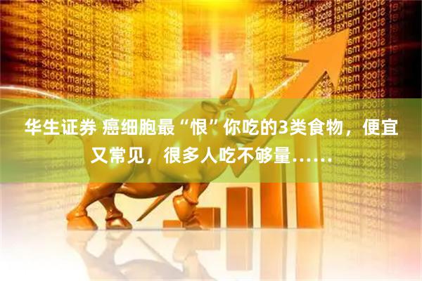 华生证券 癌细胞最“恨”你吃的3类食物，便宜又常见，很多人吃不够量……