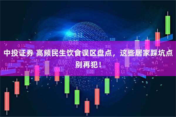 中投证券 高频民生饮食误区盘点，这些居家踩坑点别再犯！