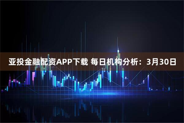 亚投金融配资APP下载 每日机构分析：3月30日