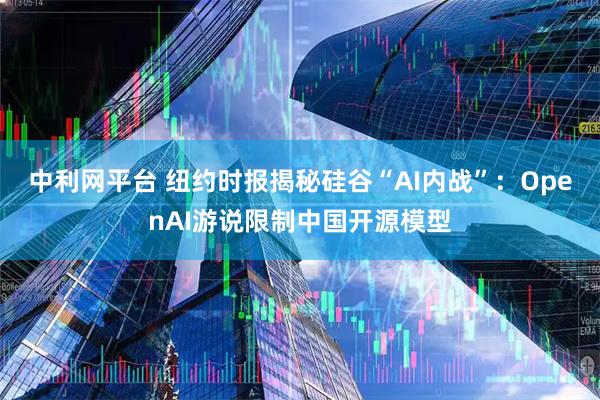 中利网平台 纽约时报揭秘硅谷“AI内战”：OpenAI游说限制中国开源模型