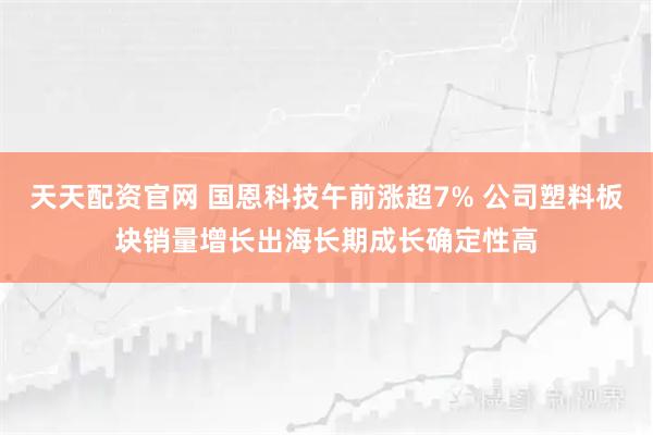 天天配资官网 国恩科技午前涨超7% 公司塑料板块销量增长出海长期成长确定性高