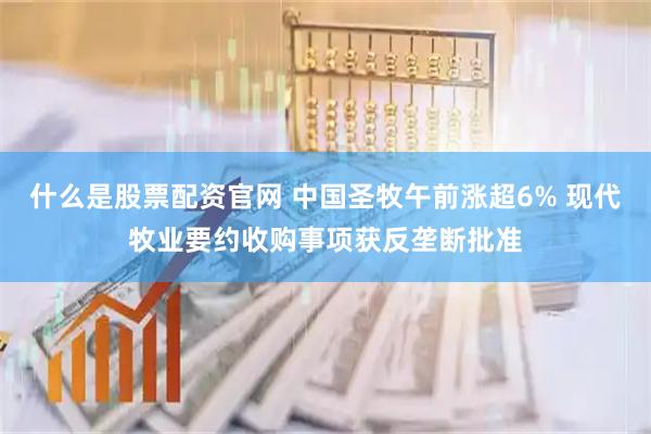 什么是股票配资官网 中国圣牧午前涨超6% 现代牧业要约收购事项获反垄断批准