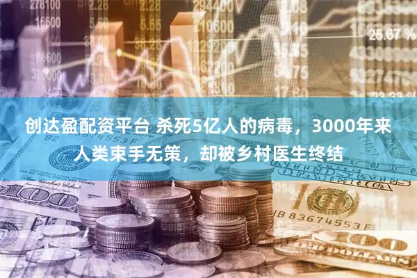 创达盈配资平台 杀死5亿人的病毒，3000年来人类束手无策，却被乡村医生终结