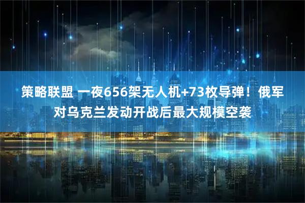 策略联盟 一夜656架无人机+73枚导弹！俄军对乌克兰发动开战后最大规模空袭