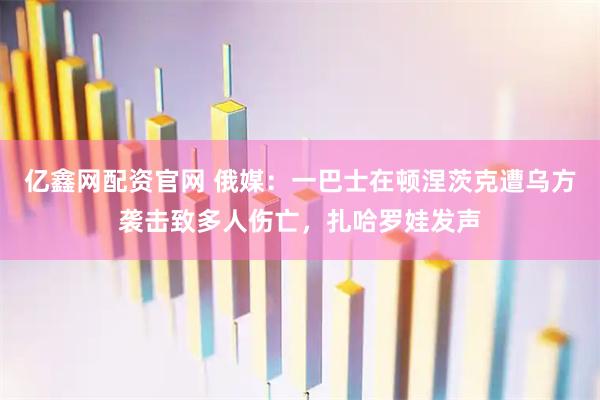 亿鑫网配资官网 俄媒：一巴士在顿涅茨克遭乌方袭击致多人伤亡，扎哈罗娃发声
