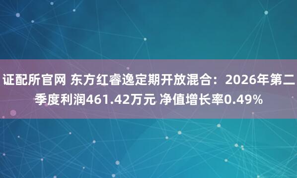证配所官网 东方红睿逸定期开放混合：2026年第二季度利润461.42万元 净值增长率0.49%